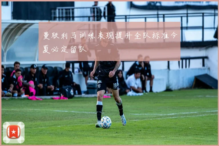 曼联利马训练表现提升全队标准今夏必定留队