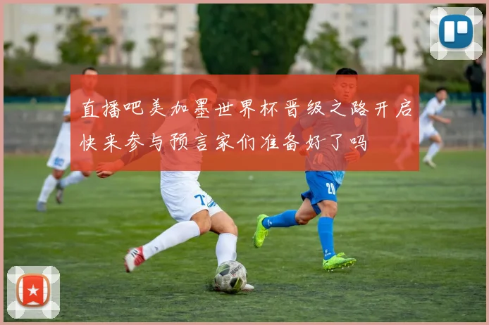 直播吧美加墨世界杯晋级之路开启快来参与预言家们准备好了吗