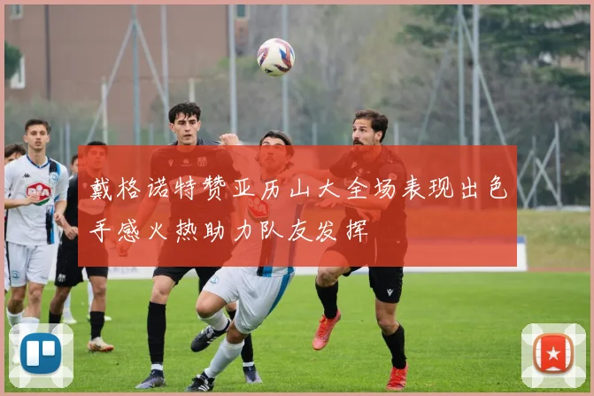 戴格诺特赞亚历山大全场表现出色手感火热助力队友发挥