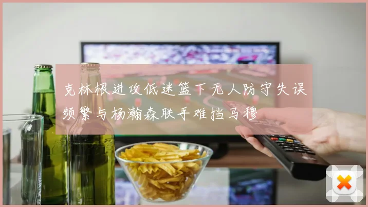 克林根进攻低迷篮下无人防守失误频繁与杨瀚森联手难挡马穆