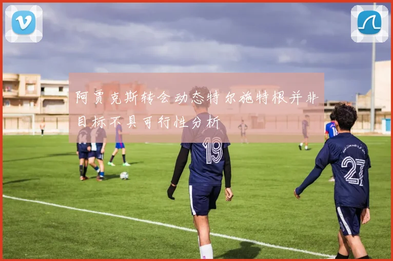 阿贾克斯转会动态特尔施特根并非目标不具可行性分析