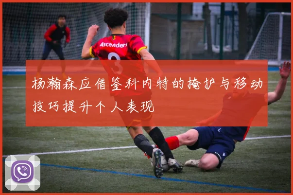 杨瀚森应借鉴科内特的掩护与移动技巧提升个人表现