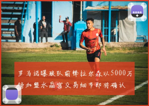 罗马诺曝狼队前锋拉尔森以5000万镑加盟水晶宫交易细节即将确认