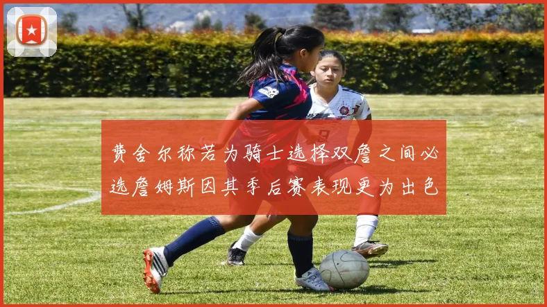 费舍尔称若为骑士选择双詹之间必选詹姆斯因其季后赛表现更为出色
