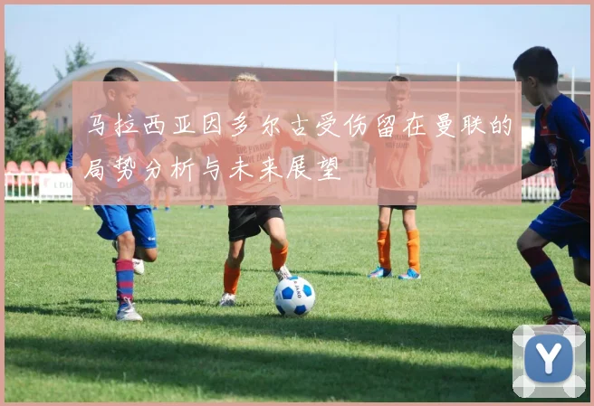 马拉西亚因多尔古受伤留在曼联的局势分析与未来展望