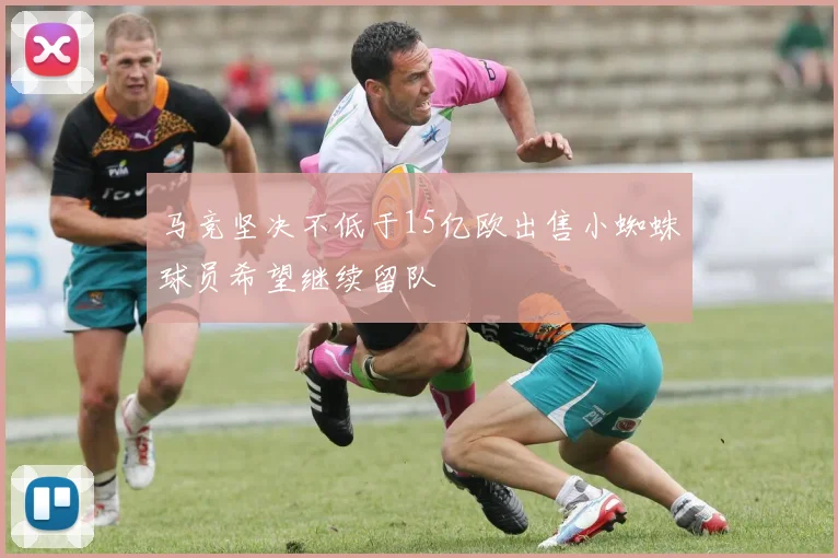 马竞坚决不低于15亿欧出售小蜘蛛球员希望继续留队