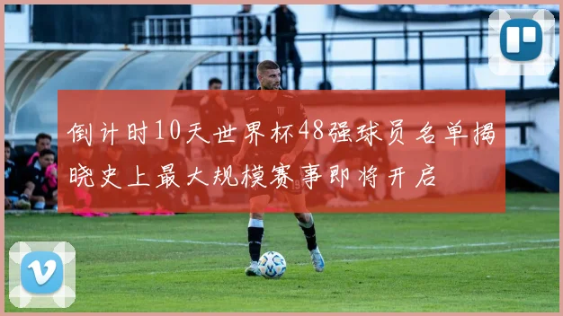 倒计时10天世界杯48强球员名单揭晓史上最大规模赛事即将开启