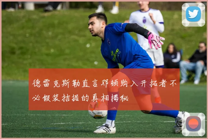 德雷克斯勒直言邓顿购入开拓者不必假装拮据的真相揭秘