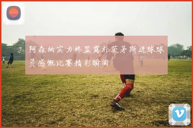 阿森纳实力终显露朴茨茅斯进球球员感慨比赛精彩瞬间