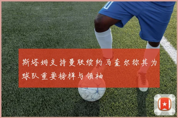 斯塔姆支持曼联续约马奎尔称其为球队重要榜样与领袖