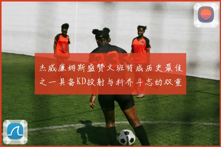 杰威廉姆斯盛赞文班将成历史最佳之一具备KD投射与科乔斗志的双重优势